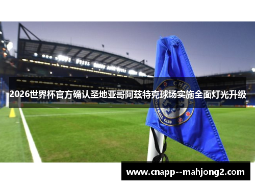 2026世界杯官方确认圣地亚哥阿兹特克球场实施全面灯光升级
