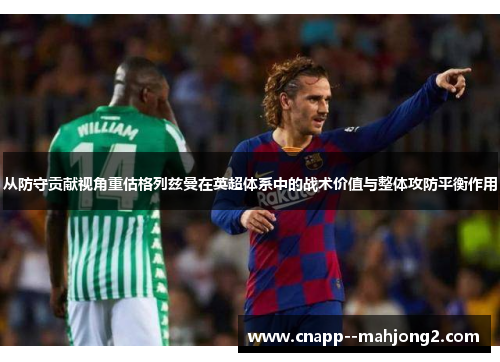从防守贡献视角重估格列兹曼在英超体系中的战术价值与整体攻防平衡作用 从防守贡献视角重估格列兹曼在英超体系中的战术价值与整体攻防平衡作用