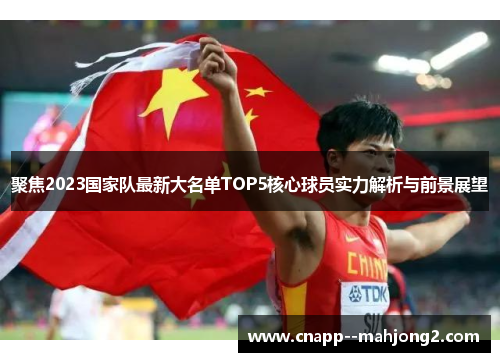 聚焦2023国家队最新大名单TOP5核心球员实力解析与前景展望