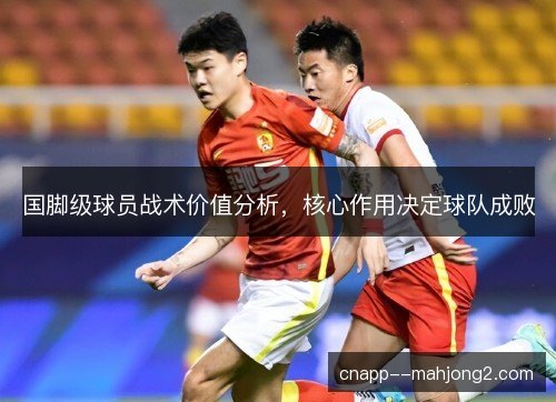 国脚级球员战术价值分析,核心作用决定球队成败 国脚级球员战术价值分析,核心作用决定球队成败